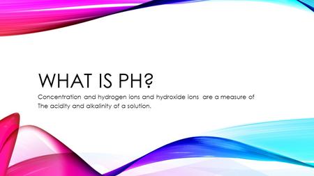 WHAT IS PH? Concentration and hydrogen ions and hydroxide ions are a measure of The acidity and alkalinity of a solution.
