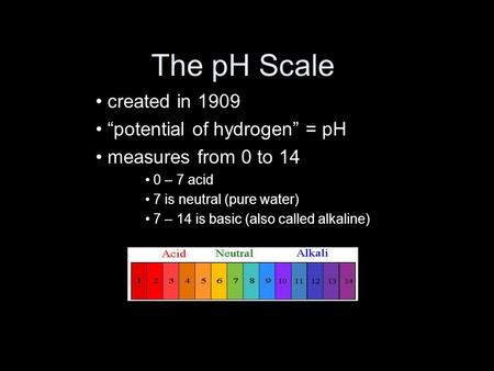 The pH Scale created in 1909 “potential of hydrogen” = pH measures from 0 to 14 0 – 7 acid 7 is neutral (pure water) 7 – 14 is basic (also called alkaline)
