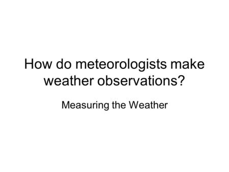 How do meteorologists make weather observations? Measuring the Weather.