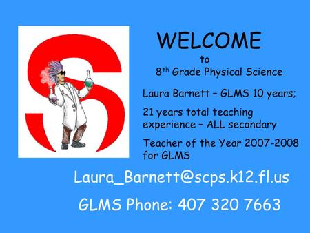 WELCOME to 8 th Grade Physical Science Laura Barnett – GLMS 10 years; 21 years total teaching experience – ALL secondary Teacher of the Year 2007-2008.