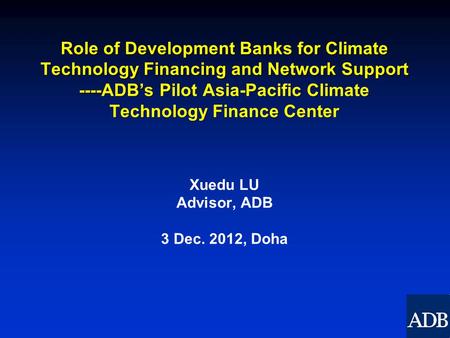 Role of Development Banks for Climate Technology Financing and Network Support ----ADB’s Pilot Asia-Pacific Climate Technology Finance Center Xuedu LU.