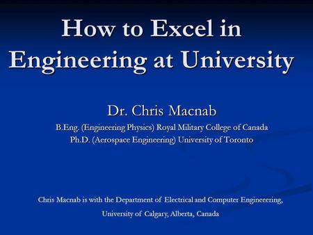 How to Excel in Engineering at University Dr. Chris Macnab B.Eng. (Engineering Physics) Royal Military College of Canada Ph.D. (Aerospace Engineering)