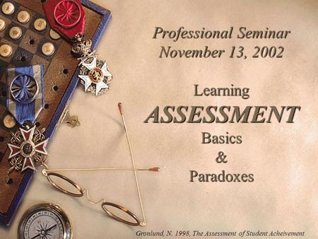 Professional Seminar November 13, 2002 Learning ASSESSMENT Basics & Paradoxes Gronlund, N. 1998, The Assessment of Student Acheivement.