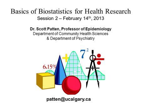 Basics of Biostatistics for Health Research Session 2 – February 14 th, 2013 Dr. Scott Patten, Professor of Epidemiology Department of Community Health.
