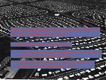 GIVE 3 REASONS FOR THE ENOURMOUS GROWTH OF THE SUBURBS IN THE 1950’S: 1. Veterans had access to low-interest loans. 2.The Highway Act greatly expanded.