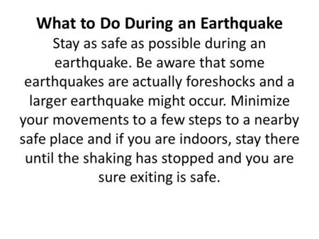 What to Do During an Earthquake Stay as safe as possible during an earthquake. Be aware that some earthquakes are actually foreshocks and a larger earthquake.