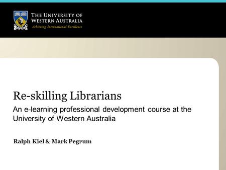 Re-skilling Librarians An e-learning professional development course at the University of Western Australia Ralph Kiel & Mark Pegrum.