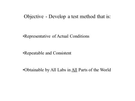 Objective - Develop a test method that is: Representative of Actual Conditions Repeatable and Consistent Obtainable by All Labs in All Parts of the World.