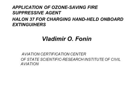 APPLICATION OF OZONE-SAVING FIRE SUPPRESSIVE AGENT HALON 37 FOR CHARGING HAND-HELD ONBOARD EXTINGUIHERS Vladimir O. Fonin AVIATION CERTIFICATION CENTER.