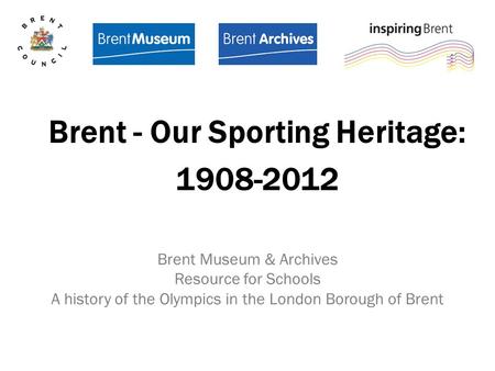 Brent Museum & Archives Resource for Schools A history of the Olympics in the London Borough of Brent Brent - Our Sporting Heritage: 1908-2012.