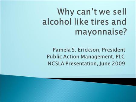 Pamela S. Erickson, President Public Action Management, PLC NCSLA Presentation, June 2009 Why can’t we sell alcohol like tires and mayonnaise?