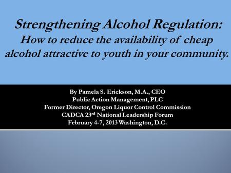 By Pamela S. Erickson, M.A., CEO Public Action Management, PLC Former Director, Oregon Liquor Control Commission CADCA 23 rd National Leadership Forum.