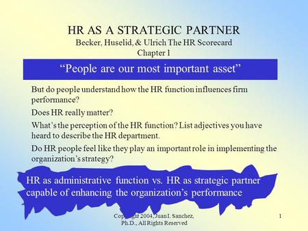 Copyright 2004, Juan I. Sanchez, Ph.D., All Rights Reserved 1 HR AS A STRATEGIC PARTNER Becker, Huselid, & Ulrich The HR Scorecard Chapter 1 “People are.