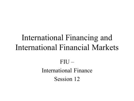 International Financing and International Financial Markets FIU – International Finance Session 12.
