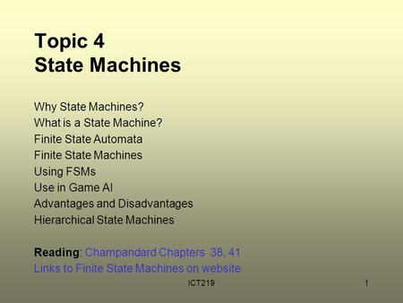 ICT2191 Topic 4 State Machines Why State Machines? What is a State Machine? Finite State Automata Finite State Machines Using FSMs Use in Game AI Advantages.