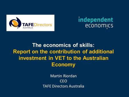 The economics of skills: Report on the contribution of additional investment in VET to the Australian Economy Martin Riordan CEO TAFE Directors Australia.