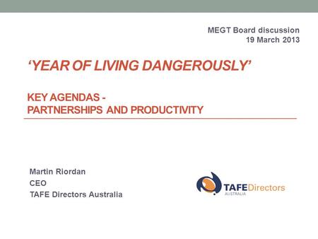 ‘YEAR OF LIVING DANGEROUSLY’ KEY AGENDAS - PARTNERSHIPS AND PRODUCTIVITY Martin Riordan CEO TAFE Directors Australia MEGT Board discussion 19 March 2013.