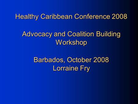 Healthy Caribbean Conference 2008 Advocacy and Coalition Building Workshop Barbados, October 2008 Lorraine Fry.