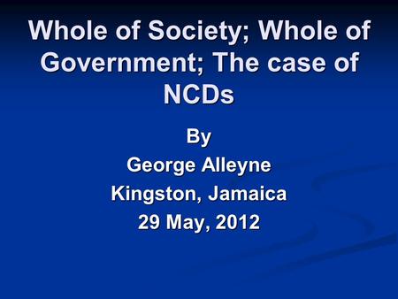 Whole of Society; Whole of Government; The case of NCDs By George Alleyne Kingston, Jamaica 29 May, 2012.