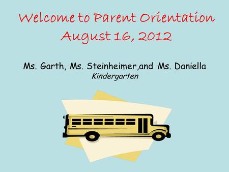 Welcome to Parent Orientation August 16, 2012 Ms. Garth, Ms. Steinheimer,and Ms. Daniella Kindergarten.