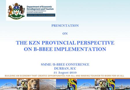 PRESENTATION ON THE KZN PROVINCIAL PERSPECTIVE ON B-BBEE IMPLEMENTATION SMME/B-BBEE CONFERENCE DURBAN, ICC 31 August 2010.