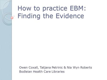 How to practice EBM: Finding the Evidence Owen Coxall, Tatjana Petrinic & Nia Wyn Roberts Bodleian Health Care Libraries.