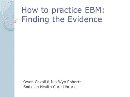 How to practice EBM: Finding the Evidence Owen Coxall & Nia Wyn Roberts Bodleian Health Care Libraries.