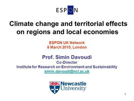 1 Climate change and territorial effects on regions and local economies ESPON UK Network 8 March 2010, London Prof. Simin Davoudi Co-Director Institute.
