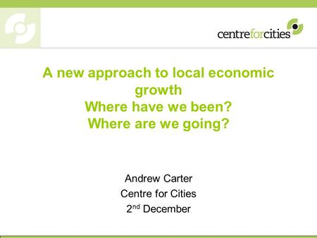 A new approach to local economic growth Where have we been? Where are we going? Andrew Carter Centre for Cities 2 nd December.