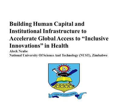 Building Human Capital and Institutional Infrastructure to Accelerate Global Access to “Inclusive Innovations” in Health Aleck Ncube National University.