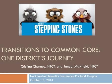 TRANSITIONS TO COMMON CORE: ONE DISTRICT’S JOURNEY Northwest Mathematics Conference, Portland, Oregon October 11, 2014 Cristina Charney, NBCT, and Janeal.