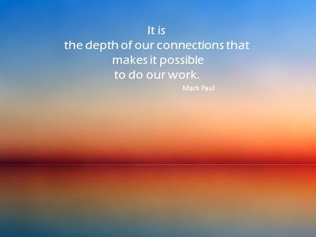 It is the depth of our connections that makes it possible to do our work. Mark Paul.