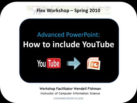 Advanced PowerPoint: How to include YouTube COSUMNES RIVER COLLEGE Flex Workshop – Spring 2010 Workshop Facilitator Wendell Fishman Instructor of Computer.