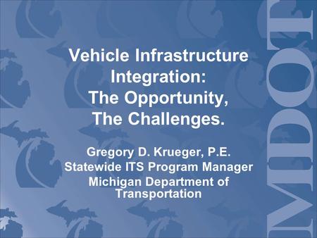 Vehicle Infrastructure Integration: The Opportunity, The Challenges. Gregory D. Krueger, P.E. Statewide ITS Program Manager Michigan Department of Transportation.