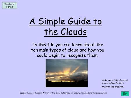 A Simple Guide to the Clouds In this file you can learn about the ten main types of cloud and how you could begin to recognise them. Teacher’s Notes Make.