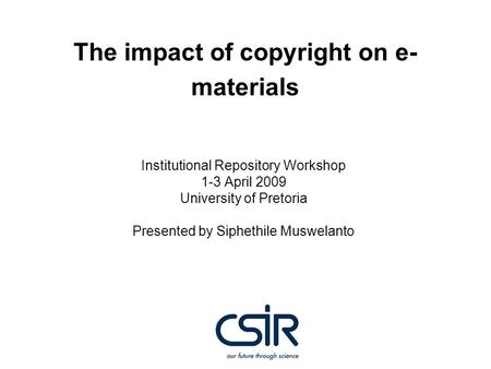 The impact of copyright on e- materials Institutional Repository Workshop 1-3 April 2009 University of Pretoria Presented by Siphethile Muswelanto.