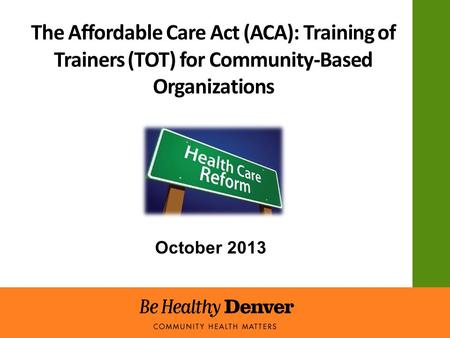 The Affordable Care Act (ACA): Training of Trainers (TOT) for Community-Based Organizations October 2013.