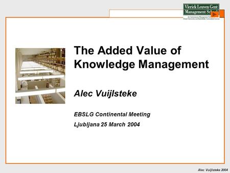 Alec Vuijlsteke 2004 The Added Value of Knowledge Management Alec Vuijlsteke EBSLG Continental Meeting Ljubljana 25 March 2004.