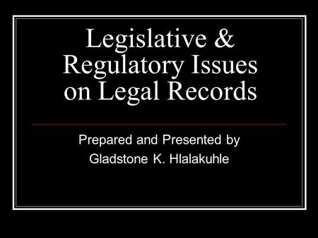 Legislative & Regulatory Issues on Legal Records Prepared and Presented by Gladstone K. Hlalakuhle.