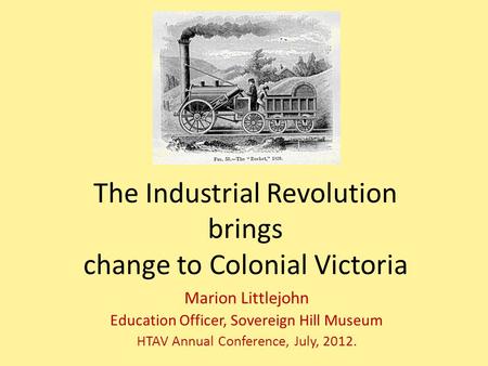 The Industrial Revolution brings change to Colonial Victoria Marion Littlejohn Education Officer, Sovereign Hill Museum HTAV Annual Conference, July, 2012.