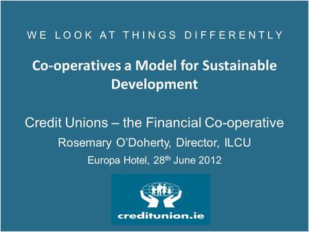 W E L O O K A T T H I N G S D I F F E R E N T L Y Co-operatives a Model for Sustainable Development Credit Unions – the Financial Co-operative Rosemary.
