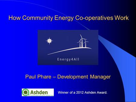 Winner of a 2012 Ashden Award. Paul Phare – Development Manager How Community Energy Co-operatives Work.