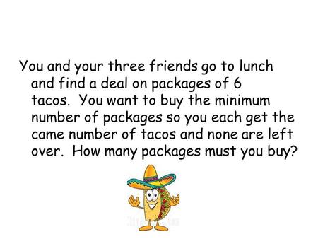 You and your three friends go to lunch and find a deal on packages of 6 tacos.  You want to buy the minimum number of packages so you each get the came.