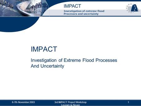 IMPACT 6-7th November 20033rd IMPACT Project Workshop Louvain-la-Neuve 1 Investigation of extreme flood Processes and uncertainty IMPACT Investigation.