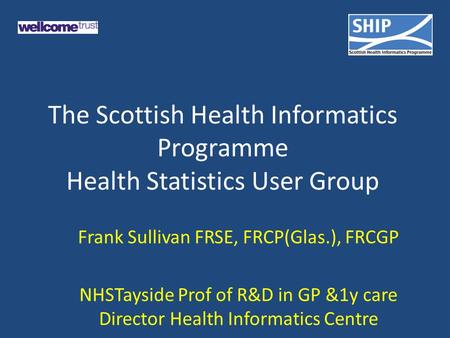 The Scottish Health Informatics Programme Health Statistics User Group Frank Sullivan FRSE, FRCP(Glas.), FRCGP NHSTayside Prof of R&D in GP &1y care Director.