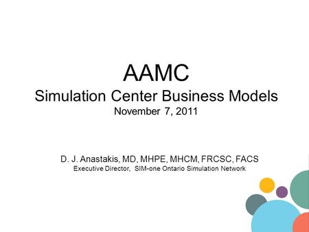 AAMC Simulation Center Business Models November 7, 2011 D. J. Anastakis, MD, MHPE, MHCM, FRCSC, FACS Executive Director, SIM-one Ontario Simulation Network.
