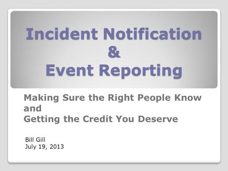 Incident Notification & Event Reporting Making Sure the Right People Know and Getting the Credit You Deserve Bill Gill July 19, 2013.
