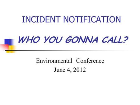 INCIDENT NOTIFICATION WHO YOU GONNA CALL? Environmental Conference June 4, 2012.