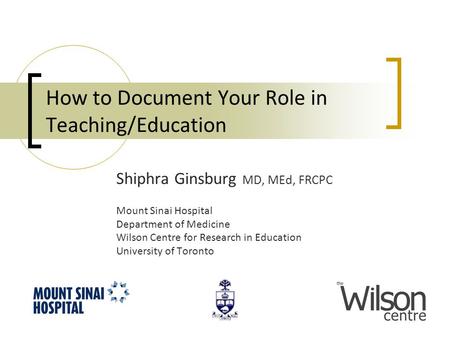 How to Document Your Role in Teaching/Education Shiphra Ginsburg MD, MEd, FRCPC Mount Sinai Hospital Department of Medicine Wilson Centre for Research.