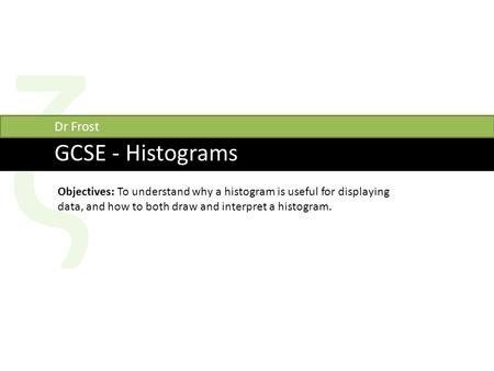 Ζ GCSE - Histograms Dr Frost Objectives: To understand why a histogram is useful for displaying data, and how to both draw and interpret a histogram.